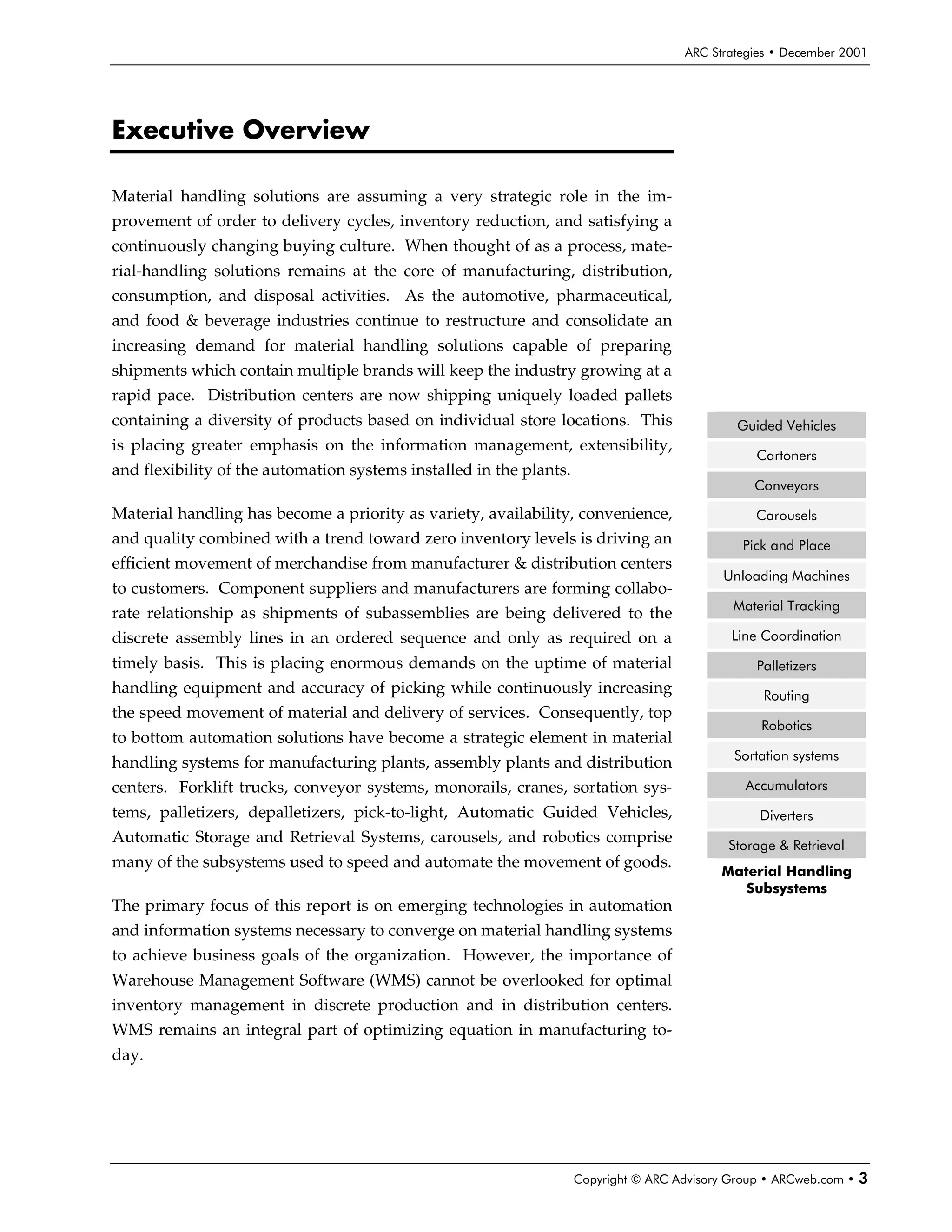 ARC Strategies • December 2001




Executive Overview

Material handling solutions are assuming a very strategic role in the im-
provement of order to delivery cycles, inventory reduction, and satisfying a
continuously changing buying culture. When thought of as a process, mate-
rial-handling solutions remains at the core of manufacturing, distribution,
consumption, and disposal activities. As the automotive, pharmaceutical,
and food & beverage industries continue to restructure and consolidate an
increasing demand for material handling solutions capable of preparing
shipments which contain multiple brands will keep the industry growing at a
rapid pace. Distribution centers are now shipping uniquely loaded pallets
containing a diversity of products based on individual store locations. This                   Guided Vehicles
is placing greater emphasis on the information management, extensibility,
                                                                                                  Cartoners
and flexibility of the automation systems installed in the plants.
                                                                                                 Conveyors

Material handling has become a priority as variety, availability, convenience,                    Carousels
and quality combined with a trend toward zero inventory levels is driving an                    Pick and Place
efficient movement of merchandise from manufacturer & distribution centers
                                                                                            Unloading Machines
to customers. Component suppliers and manufacturers are forming collabo-
                                                                                              Material Tracking
rate relationship as shipments of subassemblies are being delivered to the
discrete assembly lines in an ordered sequence and only as required on a                      Line Coordination
timely basis. This is placing enormous demands on the uptime of material                          Palletizers
handling equipment and accuracy of picking while continuously increasing                           Routing
the speed movement of material and delivery of services. Consequently, top
                                                                                                   Robotics
to bottom automation solutions have become a strategic element in material
                                                                                              Sortation systems
handling systems for manufacturing plants, assembly plants and distribution
centers. Forklift trucks, conveyor systems, monorails, cranes, sortation sys-                   Accumulators
tems, palletizers, depalletizers, pick-to-light, Automatic Guided Vehicles,                       Diverters
Automatic Storage and Retrieval Systems, carousels, and robotics comprise                    Storage & Retrieval
many of the subsystems used to speed and automate the movement of goods.
                                                                                            Material Handling
                                                                                               Subsystems
The primary focus of this report is on emerging technologies in automation
and information systems necessary to converge on material handling systems
to achieve business goals of the organization. However, the importance of
Warehouse Management Software (WMS) cannot be overlooked for optimal
inventory management in discrete production and in distribution centers.
WMS remains an integral part of optimizing equation in manufacturing to-
day.




                                                                     Copyright © ARC Advisory Group • ARCweb.com •   3
 