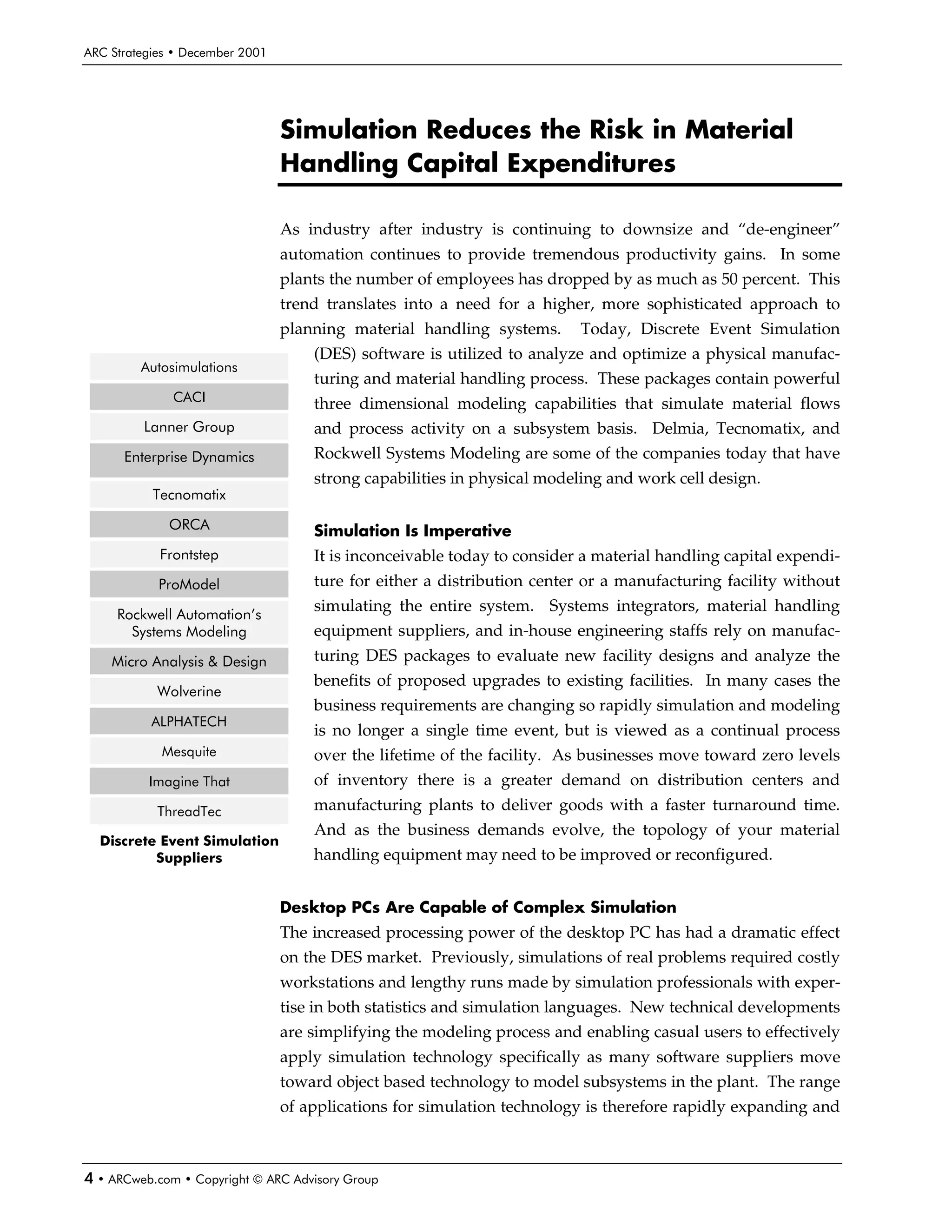 ARC Strategies • December 2001




                                 Simulation Reduces the Risk in Material
                                 Handling Capital Expenditures

                                 As industry after industry is continuing to downsize and “de-engineer”
                                 automation continues to provide tremendous productivity gains. In some
                                 plants the number of employees has dropped by as much as 50 percent. This
                                 trend translates into a need for a higher, more sophisticated approach to
                                 planning material handling systems.      Today, Discrete Event Simulation
                                     (DES) software is utilized to analyze and optimize a physical manufac-
         Autosimulations
                                     turing and material handling process. These packages contain powerful
              CACI                   three dimensional modeling capabilities that simulate material flows
         Lanner Group                and process activity on a subsystem basis. Delmia, Tecnomatix, and
      Enterprise Dynamics            Rockwell Systems Modeling are some of the companies today that have
                                     strong capabilities in physical modeling and work cell design.
           Tecnomatix

             ORCA                    Simulation Is Imperative
            Frontstep                It is inconceivable today to consider a material handling capital expendi-
            ProModel                 ture for either a distribution center or a manufacturing facility without
                                     simulating the entire system. Systems integrators, material handling
     Rockwell Automation’s
       Systems Modeling              equipment suppliers, and in-house engineering staffs rely on manufac-
    Micro Analysis & Design          turing DES packages to evaluate new facility designs and analyze the
                                     benefits of proposed upgrades to existing facilities. In many cases the
           Wolverine
                                     business requirements are changing so rapidly simulation and modeling
           ALPHATECH
                                     is no longer a single time event, but is viewed as a continual process
            Mesquite                 over the lifetime of the facility. As businesses move toward zero levels
          Imagine That               of inventory there is a greater demand on distribution centers and
            ThreadTec                manufacturing plants to deliver goods with a faster turnaround time.
                                     And as the business demands evolve, the topology of your material
  Discrete Event Simulation
          Suppliers                  handling equipment may need to be improved or reconfigured.


                                 Desktop PCs Are Capable of Complex Simulation
                                 The increased processing power of the desktop PC has had a dramatic effect
                                 on the DES market. Previously, simulations of real problems required costly
                                 workstations and lengthy runs made by simulation professionals with exper-
                                 tise in both statistics and simulation languages. New technical developments
                                 are simplifying the modeling process and enabling casual users to effectively
                                 apply simulation technology specifically as many software suppliers move
                                 toward object based technology to model subsystems in the plant. The range
                                 of applications for simulation technology is therefore rapidly expanding and



4 • ARCweb.com • Copyright © ARC Advisory Group
 