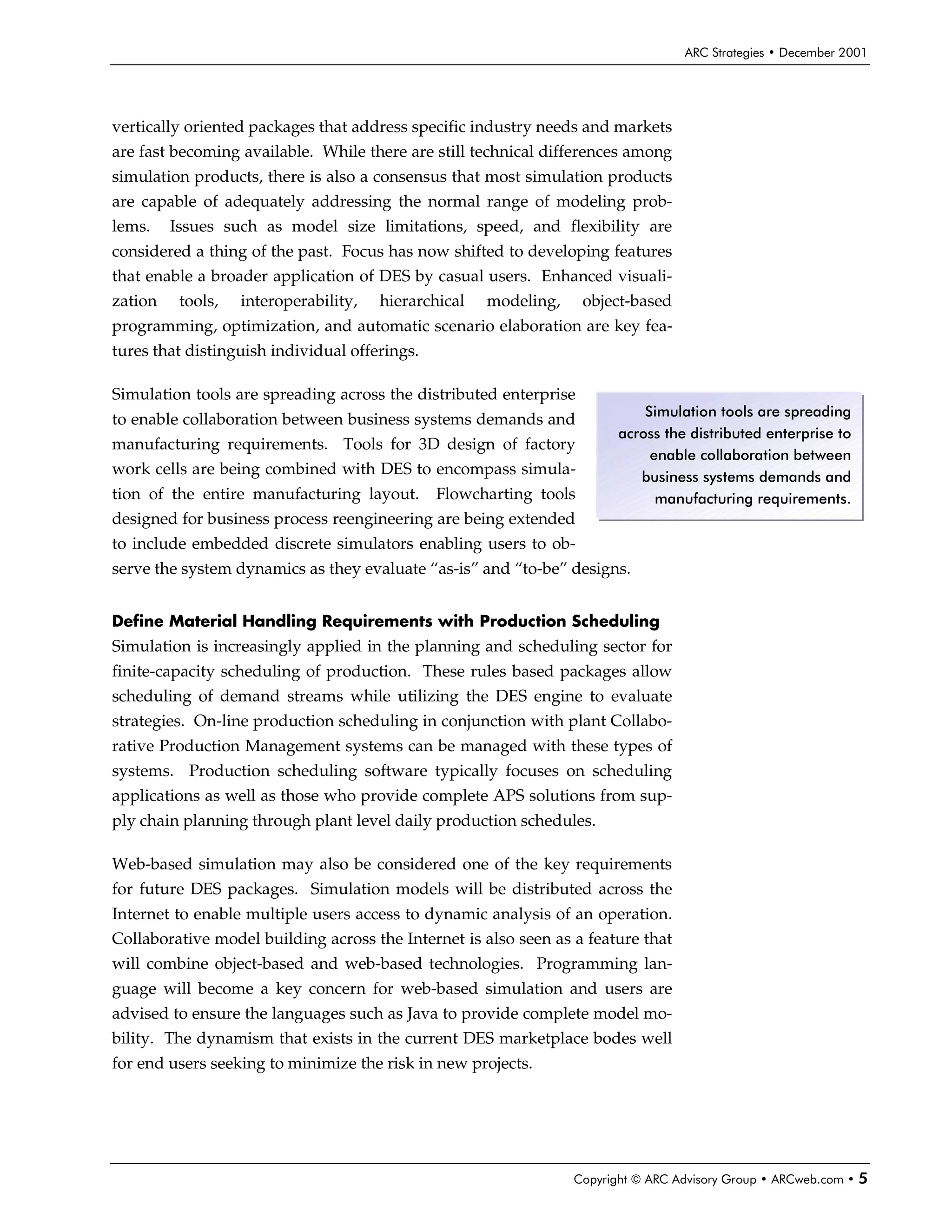 ARC Strategies • December 2001




vertically oriented packages that address specific industry needs and markets
are fast becoming available. While there are still technical differences among
simulation products, there is also a consensus that most simulation products
are capable of adequately addressing the normal range of modeling prob-
lems.    Issues such as model size limitations, speed, and flexibility are
considered a thing of the past. Focus has now shifted to developing features
that enable a broader application of DES by casual users. Enhanced visuali-
zation    tools,   interoperability,   hierarchical   modeling,     object-based
programming, optimization, and automatic scenario elaboration are key fea-
tures that distinguish individual offerings.

Simulation tools are spreading across the distributed enterprise
                                                                             Simulation tools are spreading
to enable collaboration between business systems demands and
                                                                         across the distributed enterprise to
manufacturing requirements. Tools for 3D design of factory
                                                                              enable collaboration between
work cells are being combined with DES to encompass simula-                 business systems demands and
tion of the entire manufacturing layout.       Flowcharting tools              manufacturing requirements.
designed for business process reengineering are being extended
to include embedded discrete simulators enabling users to ob-
serve the system dynamics as they evaluate “as-is” and “to-be” designs.


Define Material Handling Requirements with Production Scheduling
Simulation is increasingly applied in the planning and scheduling sector for
finite-capacity scheduling of production. These rules based packages allow
scheduling of demand streams while utilizing the DES engine to evaluate
strategies. On-line production scheduling in conjunction with plant Collabo-
rative Production Management systems can be managed with these types of
systems. Production scheduling software typically focuses on scheduling
applications as well as those who provide complete APS solutions from sup-
ply chain planning through plant level daily production schedules.

Web-based simulation may also be considered one of the key requirements
for future DES packages. Simulation models will be distributed across the
Internet to enable multiple users access to dynamic analysis of an operation.
Collaborative model building across the Internet is also seen as a feature that
will combine object-based and web-based technologies. Programming lan-
guage will become a key concern for web-based simulation and users are
advised to ensure the languages such as Java to provide complete model mo-
bility. The dynamism that exists in the current DES marketplace bodes well
for end users seeking to minimize the risk in new projects.




                                                                  Copyright © ARC Advisory Group • ARCweb.com •   5
 