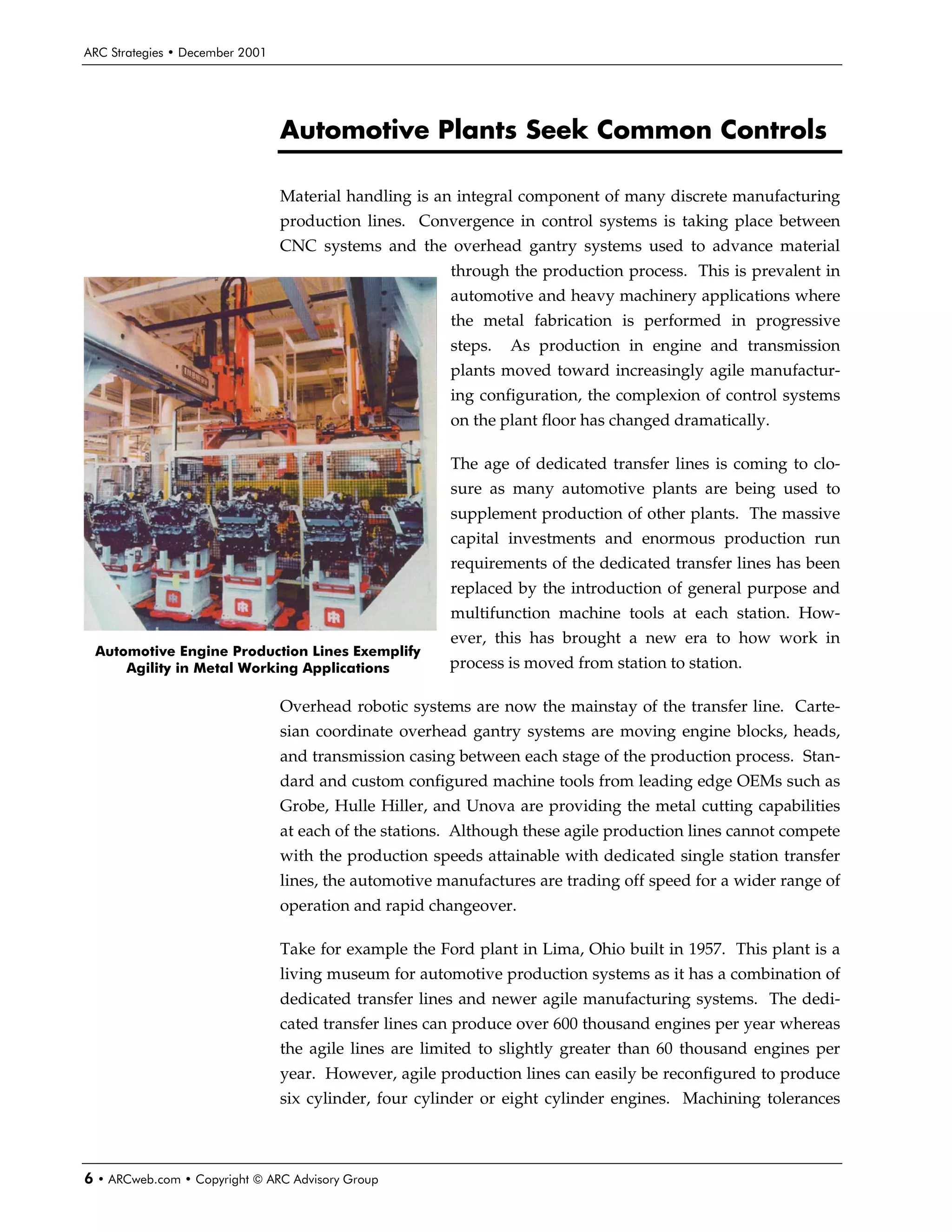 ARC Strategies • December 2001




                                 Automotive Plants Seek Common Controls

                                 Material handling is an integral component of many discrete manufacturing
                                 production lines. Convergence in control systems is taking place between
                                 CNC systems and the overhead gantry systems used to advance material
                                                        through the production process. This is prevalent in
                                                        automotive and heavy machinery applications where
                                                        the metal fabrication is performed in progressive
                                                        steps.   As production in engine and transmission
                                                        plants moved toward increasingly agile manufactur-
                                                        ing configuration, the complexion of control systems
                                                        on the plant floor has changed dramatically.

                                                        The age of dedicated transfer lines is coming to clo-
                                                        sure as many automotive plants are being used to
                                                        supplement production of other plants. The massive
                                                        capital investments and enormous production run
                                                        requirements of the dedicated transfer lines has been
                                                        replaced by the introduction of general purpose and
                                                        multifunction machine tools at each station. How-
                                                        ever, this has brought a new era to how work in
 Automotive Engine Production Lines Exemplify
     Agility in Metal Working Applications              process is moved from station to station.

                                 Overhead robotic systems are now the mainstay of the transfer line. Carte-
                                 sian coordinate overhead gantry systems are moving engine blocks, heads,
                                 and transmission casing between each stage of the production process. Stan-
                                 dard and custom configured machine tools from leading edge OEMs such as
                                 Grobe, Hulle Hiller, and Unova are providing the metal cutting capabilities
                                 at each of the stations. Although these agile production lines cannot compete
                                 with the production speeds attainable with dedicated single station transfer
                                 lines, the automotive manufactures are trading off speed for a wider range of
                                 operation and rapid changeover.

                                 Take for example the Ford plant in Lima, Ohio built in 1957. This plant is a
                                 living museum for automotive production systems as it has a combination of
                                 dedicated transfer lines and newer agile manufacturing systems. The dedi-
                                 cated transfer lines can produce over 600 thousand engines per year whereas
                                 the agile lines are limited to slightly greater than 60 thousand engines per
                                 year. However, agile production lines can easily be reconfigured to produce
                                 six cylinder, four cylinder or eight cylinder engines. Machining tolerances



6 • ARCweb.com • Copyright © ARC Advisory Group
 