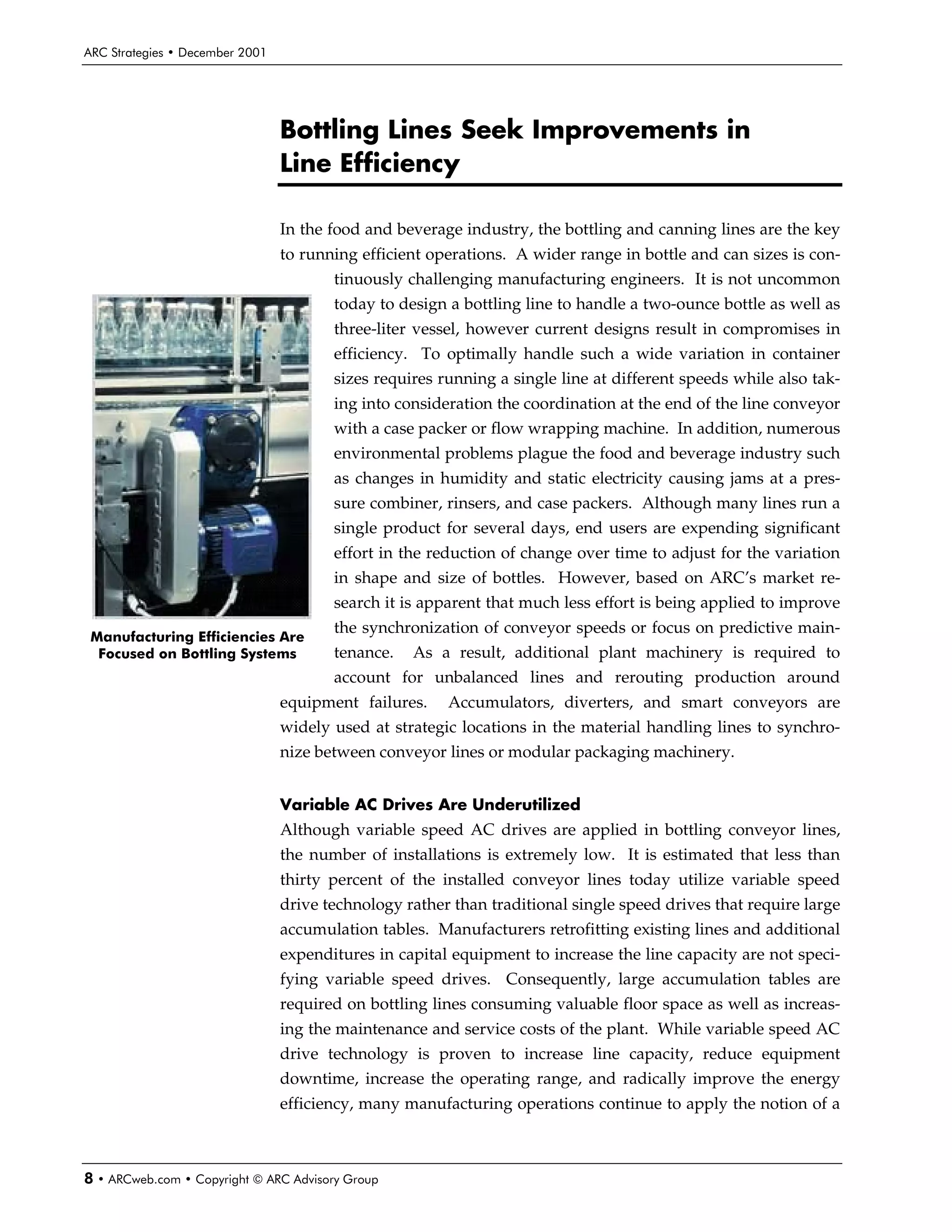 ARC Strategies • December 2001




                                 Bottling Lines Seek Improvements in
                                 Line Efficiency

                                 In the food and beverage industry, the bottling and canning lines are the key
                                 to running efficient operations. A wider range in bottle and can sizes is con-
                                        tinuously challenging manufacturing engineers. It is not uncommon
                                        today to design a bottling line to handle a two-ounce bottle as well as
                                        three-liter vessel, however current designs result in compromises in
                                        efficiency. To optimally handle such a wide variation in container
                                        sizes requires running a single line at different speeds while also tak-
                                        ing into consideration the coordination at the end of the line conveyor
                                        with a case packer or flow wrapping machine. In addition, numerous
                                        environmental problems plague the food and beverage industry such
                                        as changes in humidity and static electricity causing jams at a pres-
                                        sure combiner, rinsers, and case packers. Although many lines run a
                                        single product for several days, end users are expending significant
                                        effort in the reduction of change over time to adjust for the variation
                                        in shape and size of bottles. However, based on ARC’s market re-
                                        search it is apparent that much less effort is being applied to improve
                                        the synchronization of conveyor speeds or focus on predictive main-
 Manufacturing Efficiencies Are
  Focused on Bottling Systems           tenance.   As a result, additional plant machinery is required to
                                        account for unbalanced lines and rerouting production around
                                 equipment failures.    Accumulators, diverters, and smart conveyors are
                                 widely used at strategic locations in the material handling lines to synchro-
                                 nize between conveyor lines or modular packaging machinery.


                                 Variable AC Drives Are Underutilized
                                 Although variable speed AC drives are applied in bottling conveyor lines,
                                 the number of installations is extremely low. It is estimated that less than
                                 thirty percent of the installed conveyor lines today utilize variable speed
                                 drive technology rather than traditional single speed drives that require large
                                 accumulation tables. Manufacturers retrofitting existing lines and additional
                                 expenditures in capital equipment to increase the line capacity are not speci-
                                 fying variable speed drives. Consequently, large accumulation tables are
                                 required on bottling lines consuming valuable floor space as well as increas-
                                 ing the maintenance and service costs of the plant. While variable speed AC
                                 drive technology is proven to increase line capacity, reduce equipment
                                 downtime, increase the operating range, and radically improve the energy
                                 efficiency, many manufacturing operations continue to apply the notion of a



8 • ARCweb.com • Copyright © ARC Advisory Group
 