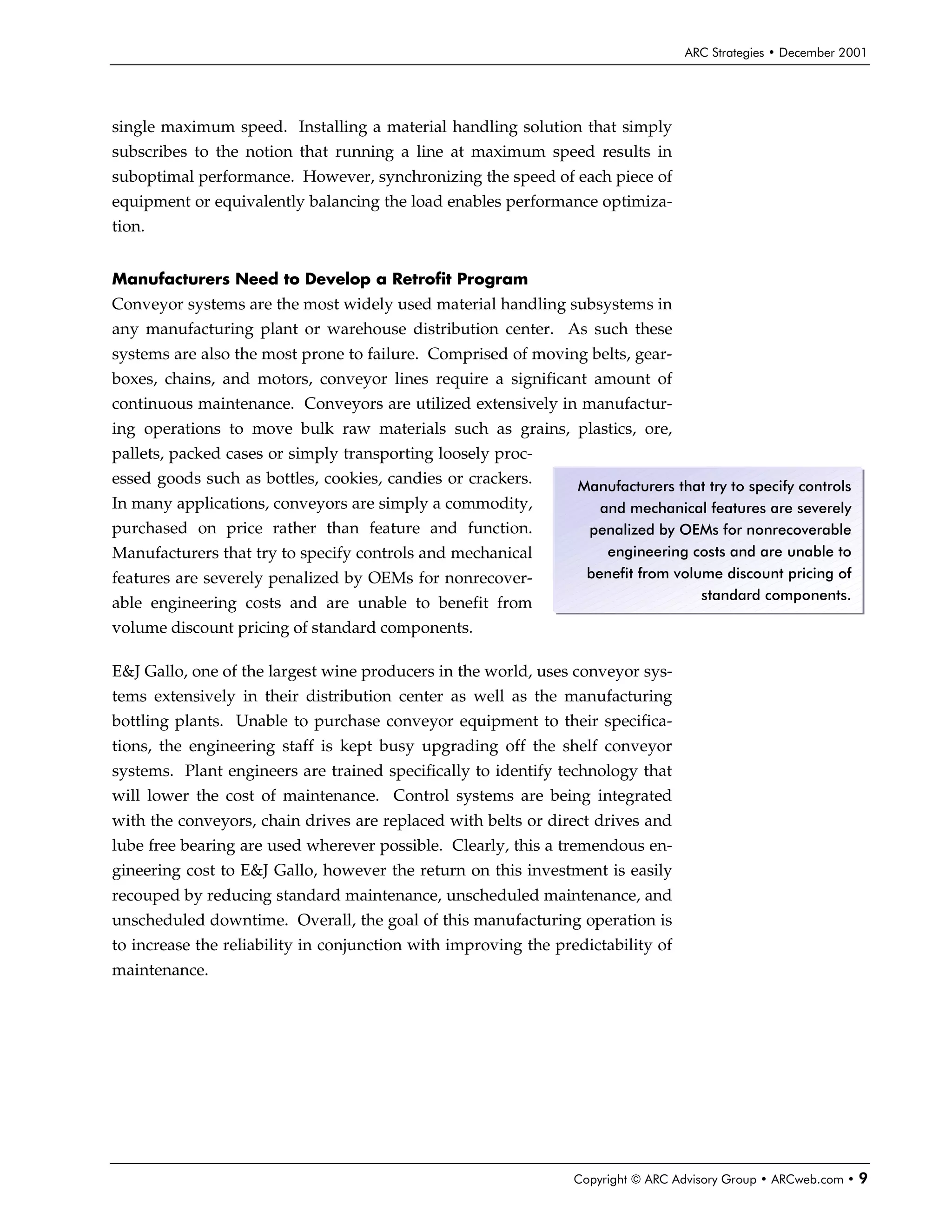 ARC Strategies • December 2001




single maximum speed. Installing a material handling solution that simply
subscribes to the notion that running a line at maximum speed results in
suboptimal performance. However, synchronizing the speed of each piece of
equipment or equivalently balancing the load enables performance optimiza-
tion.


Manufacturers Need to Develop a Retrofit Program
Conveyor systems are the most widely used material handling subsystems in
any manufacturing plant or warehouse distribution center. As such these
systems are also the most prone to failure. Comprised of moving belts, gear-
boxes, chains, and motors, conveyor lines require a significant amount of
continuous maintenance. Conveyors are utilized extensively in manufactur-
ing operations to move bulk raw materials such as grains, plastics, ore,
pallets, packed cases or simply transporting loosely proc-
essed goods such as bottles, cookies, candies or crackers.       Manufacturers that try to specify controls
In many applications, conveyors are simply a commodity,             and mechanical features are severely
purchased on price rather than feature and function.              penalized by OEMs for nonrecoverable
Manufacturers that try to specify controls and mechanical            engineering costs and are unable to
features are severely penalized by OEMs for nonrecover-           benefit from volume discount pricing of
                                                                                   standard components.
able engineering costs and are unable to benefit from
volume discount pricing of standard components.

E&J Gallo, one of the largest wine producers in the world, uses conveyor sys-
tems extensively in their distribution center as well as the manufacturing
bottling plants. Unable to purchase conveyor equipment to their specifica-
tions, the engineering staff is kept busy upgrading off the shelf conveyor
systems. Plant engineers are trained specifically to identify technology that
will lower the cost of maintenance. Control systems are being integrated
with the conveyors, chain drives are replaced with belts or direct drives and
lube free bearing are used wherever possible. Clearly, this a tremendous en-
gineering cost to E&J Gallo, however the return on this investment is easily
recouped by reducing standard maintenance, unscheduled maintenance, and
unscheduled downtime. Overall, the goal of this manufacturing operation is
to increase the reliability in conjunction with improving the predictability of
maintenance.




                                                                 Copyright © ARC Advisory Group • ARCweb.com •   9
 