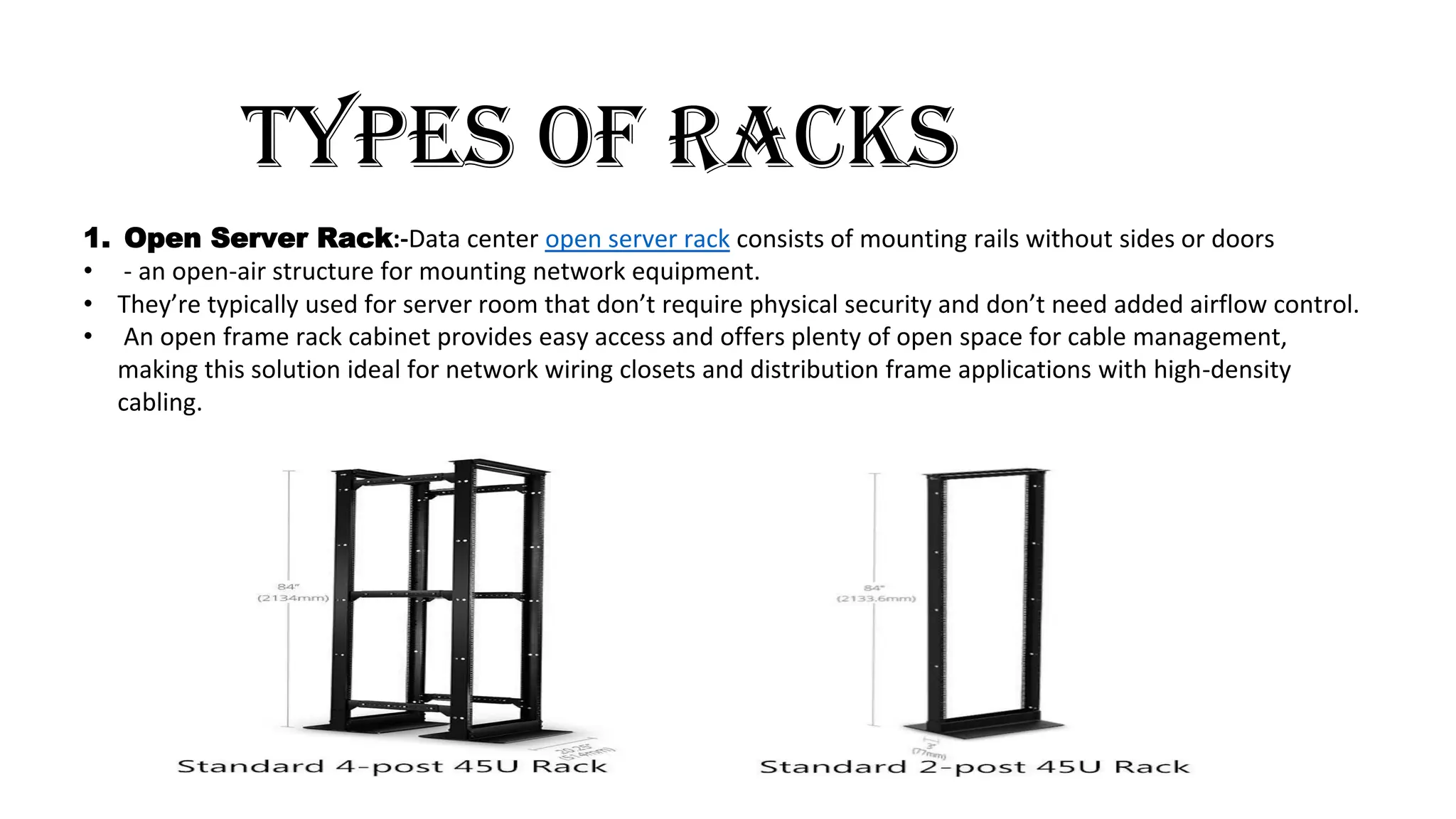 TYPES OF RACKS
1. Open Server Rack:-Data center open server rack consists of mounting rails without sides or doors
• - an open-air structure for mounting network equipment.
• They’re typically used for server room that don’t require physical security and don’t need added airflow control.
• An open frame rack cabinet provides easy access and offers plenty of open space for cable management,
making this solution ideal for network wiring closets and distribution frame applications with high-density
cabling.
 