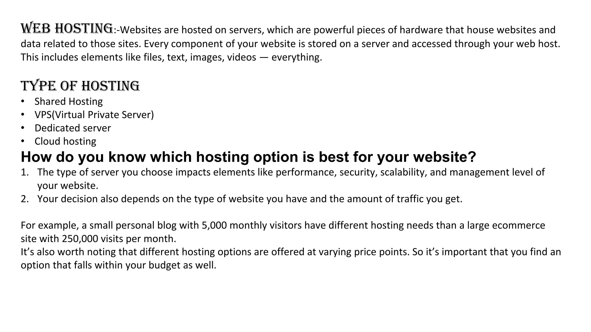 WEB HOSTING:-Websites are hosted on servers, which are powerful pieces of hardware that house websites and
data related to those sites. Every component of your website is stored on a server and accessed through your web host.
This includes elements like files, text, images, videos — everything.
TYPE OF HOSTING
• Shared Hosting
• VPS(Virtual Private Server)
• Dedicated server
• Cloud hosting
How do you know which hosting option is best for your website?
1. The type of server you choose impacts elements like performance, security, scalability, and management level of
your website.
2. Your decision also depends on the type of website you have and the amount of traffic you get.
For example, a small personal blog with 5,000 monthly visitors have different hosting needs than a large ecommerce
site with 250,000 visits per month.
It’s also worth noting that different hosting options are offered at varying price points. So it’s important that you find an
option that falls within your budget as well.
 