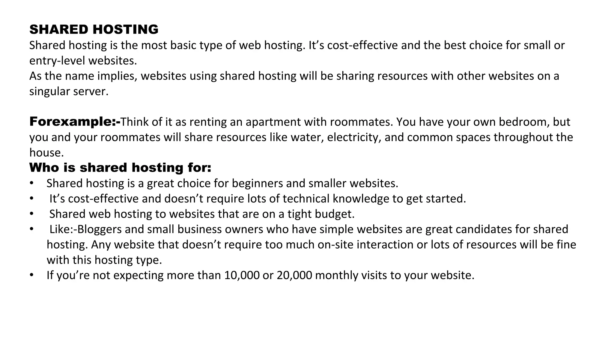 SHARED HOSTING
Shared hosting is the most basic type of web hosting. It’s cost-effective and the best choice for small or
entry-level websites.
As the name implies, websites using shared hosting will be sharing resources with other websites on a
singular server.
Forexample:-Think of it as renting an apartment with roommates. You have your own bedroom, but
you and your roommates will share resources like water, electricity, and common spaces throughout the
house.
Who is shared hosting for:
• Shared hosting is a great choice for beginners and smaller websites.
• It’s cost-effective and doesn’t require lots of technical knowledge to get started.
• Shared web hosting to websites that are on a tight budget.
• Like:-Bloggers and small business owners who have simple websites are great candidates for shared
hosting. Any website that doesn’t require too much on-site interaction or lots of resources will be fine
with this hosting type.
• If you’re not expecting more than 10,000 or 20,000 monthly visits to your website.
 
