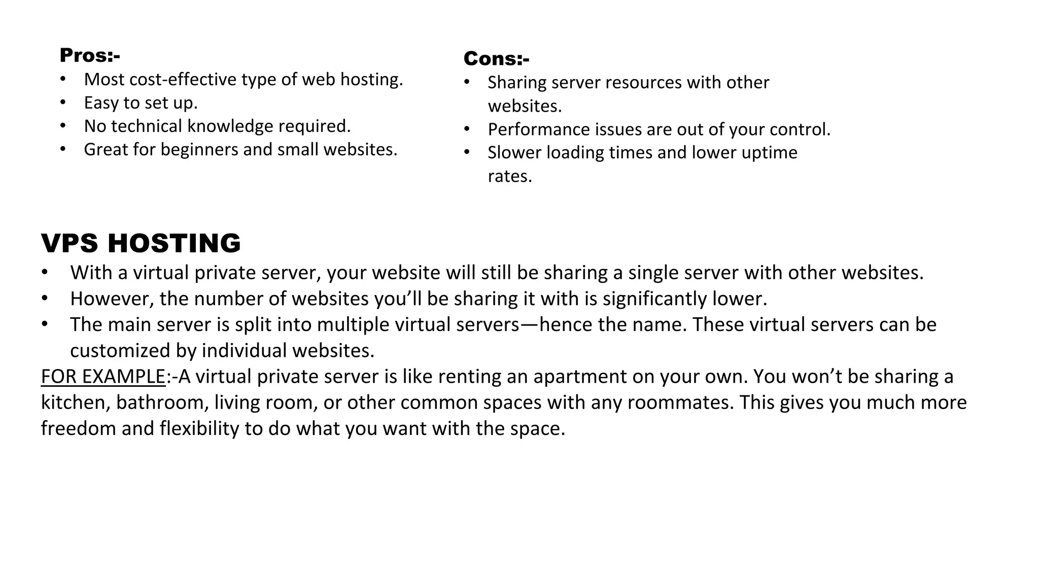 Pros:-
• Most cost-effective type of web hosting.
• Easy to set up.
• No technical knowledge required.
• Great for beginners and small websites.
Cons:-
• Sharing server resources with other
websites.
• Performance issues are out of your control.
• Slower loading times and lower uptime
rates.
VPS HOSTING
• With a virtual private server, your website will still be sharing a single server with other websites.
• However, the number of websites you’ll be sharing it with is significantly lower.
• The main server is split into multiple virtual servers—hence the name. These virtual servers can be
customized by individual websites.
FOR EXAMPLE:-A virtual private server is like renting an apartment on your own. You won’t be sharing a
kitchen, bathroom, living room, or other common spaces with any roommates. This gives you much more
freedom and flexibility to do what you want with the space.
 