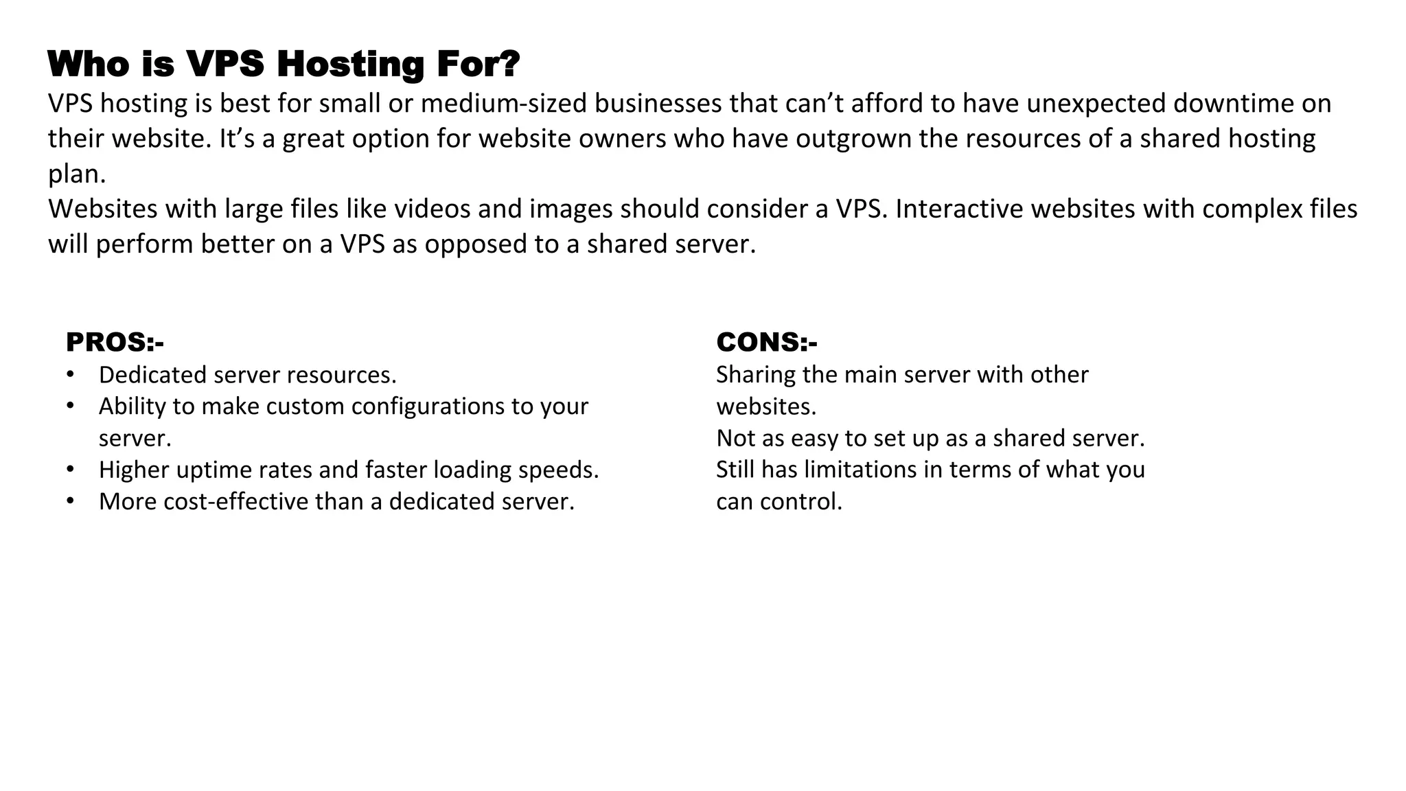 Who is VPS Hosting For?
VPS hosting is best for small or medium-sized businesses that can’t afford to have unexpected downtime on
their website. It’s a great option for website owners who have outgrown the resources of a shared hosting
plan.
Websites with large files like videos and images should consider a VPS. Interactive websites with complex files
will perform better on a VPS as opposed to a shared server.
PROS:-
• Dedicated server resources.
• Ability to make custom configurations to your
server.
• Higher uptime rates and faster loading speeds.
• More cost-effective than a dedicated server.
CONS:-
Sharing the main server with other
websites.
Not as easy to set up as a shared server.
Still has limitations in terms of what you
can control.
 