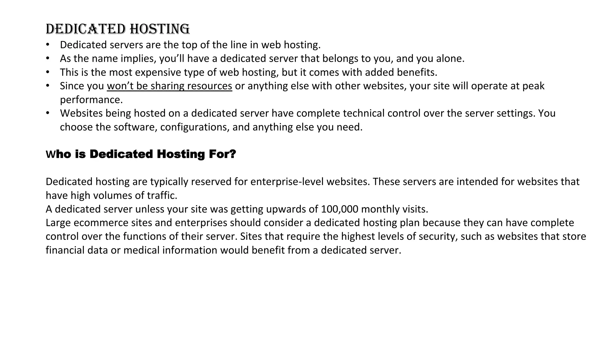 DEDICATED HOSTING
• Dedicated servers are the top of the line in web hosting.
• As the name implies, you’ll have a dedicated server that belongs to you, and you alone.
• This is the most expensive type of web hosting, but it comes with added benefits.
• Since you won’t be sharing resources or anything else with other websites, your site will operate at peak
performance.
• Websites being hosted on a dedicated server have complete technical control over the server settings. You
choose the software, configurations, and anything else you need.
Who is Dedicated Hosting For?
Dedicated hosting are typically reserved for enterprise-level websites. These servers are intended for websites that
have high volumes of traffic.
A dedicated server unless your site was getting upwards of 100,000 monthly visits.
Large ecommerce sites and enterprises should consider a dedicated hosting plan because they can have complete
control over the functions of their server. Sites that require the highest levels of security, such as websites that store
financial data or medical information would benefit from a dedicated server.
 