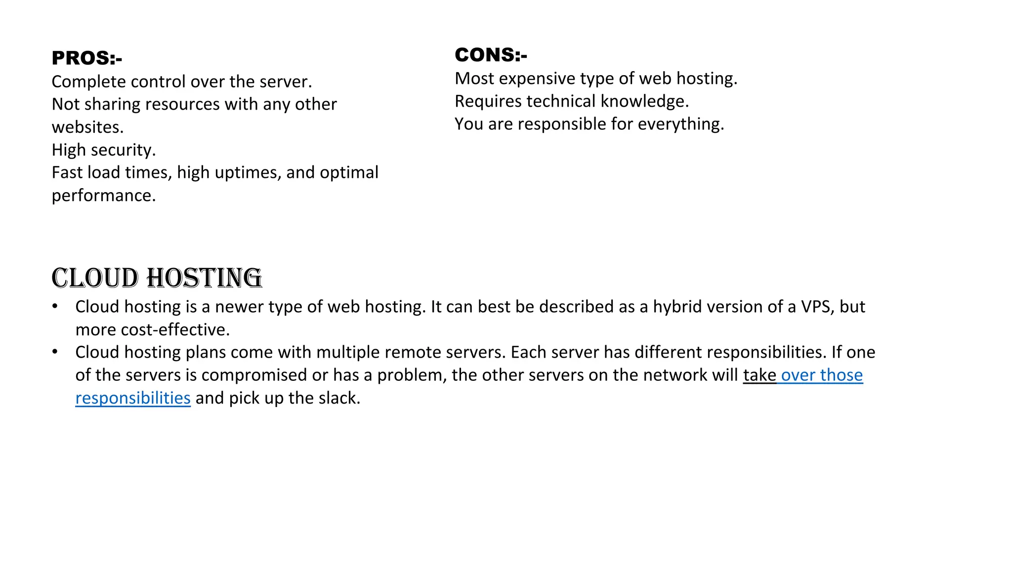 PROS:-
Complete control over the server.
Not sharing resources with any other
websites.
High security.
Fast load times, high uptimes, and optimal
performance.
CONS:-
Most expensive type of web hosting.
Requires technical knowledge.
You are responsible for everything.
CLOUD HOSTING
• Cloud hosting is a newer type of web hosting. It can best be described as a hybrid version of a VPS, but
more cost-effective.
• Cloud hosting plans come with multiple remote servers. Each server has different responsibilities. If one
of the servers is compromised or has a problem, the other servers on the network will take over those
responsibilities and pick up the slack.
 