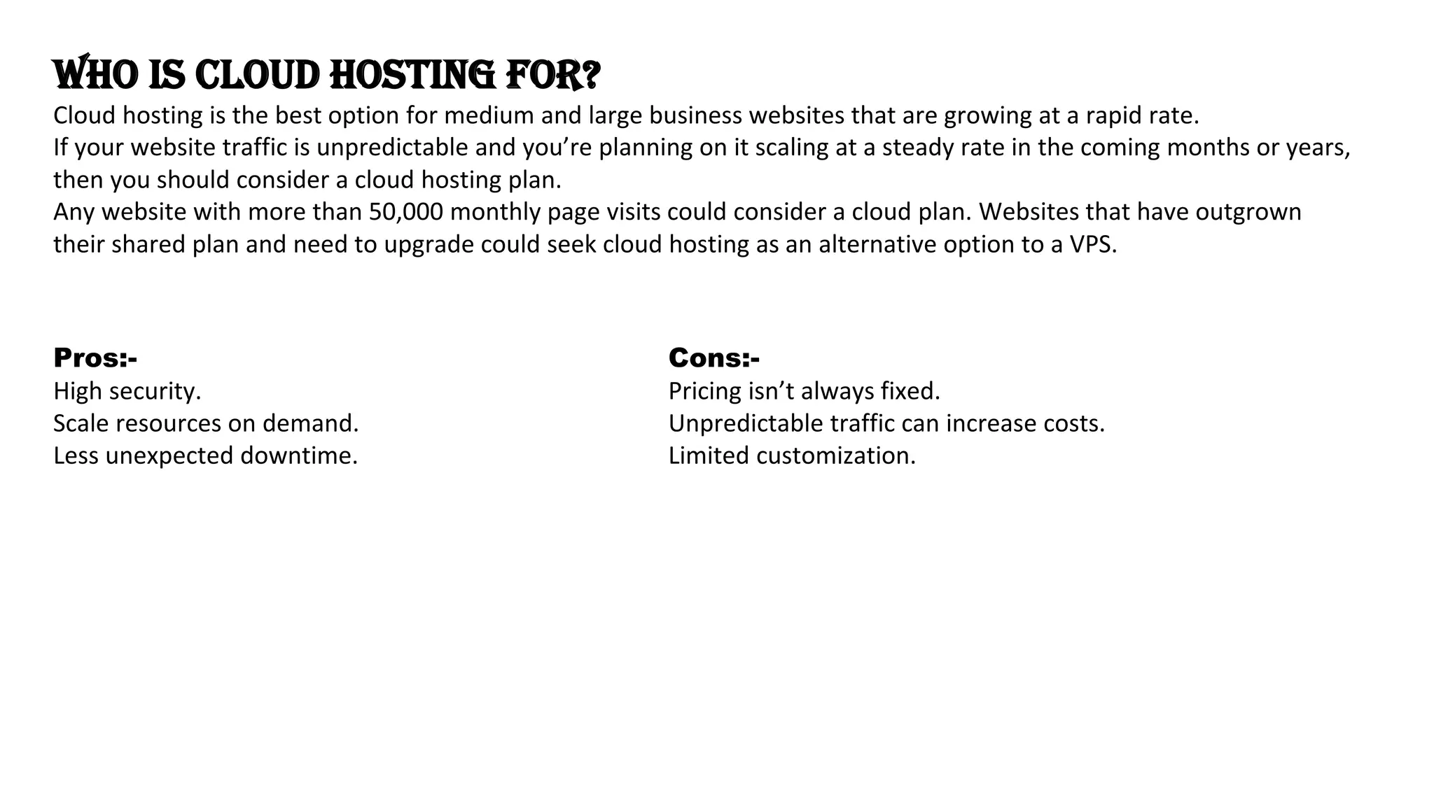 Who is Cloud Hosting For?
Cloud hosting is the best option for medium and large business websites that are growing at a rapid rate.
If your website traffic is unpredictable and you’re planning on it scaling at a steady rate in the coming months or years,
then you should consider a cloud hosting plan.
Any website with more than 50,000 monthly page visits could consider a cloud plan. Websites that have outgrown
their shared plan and need to upgrade could seek cloud hosting as an alternative option to a VPS.
Pros:-
High security.
Scale resources on demand.
Less unexpected downtime.
Cons:-
Pricing isn’t always fixed.
Unpredictable traffic can increase costs.
Limited customization.
 