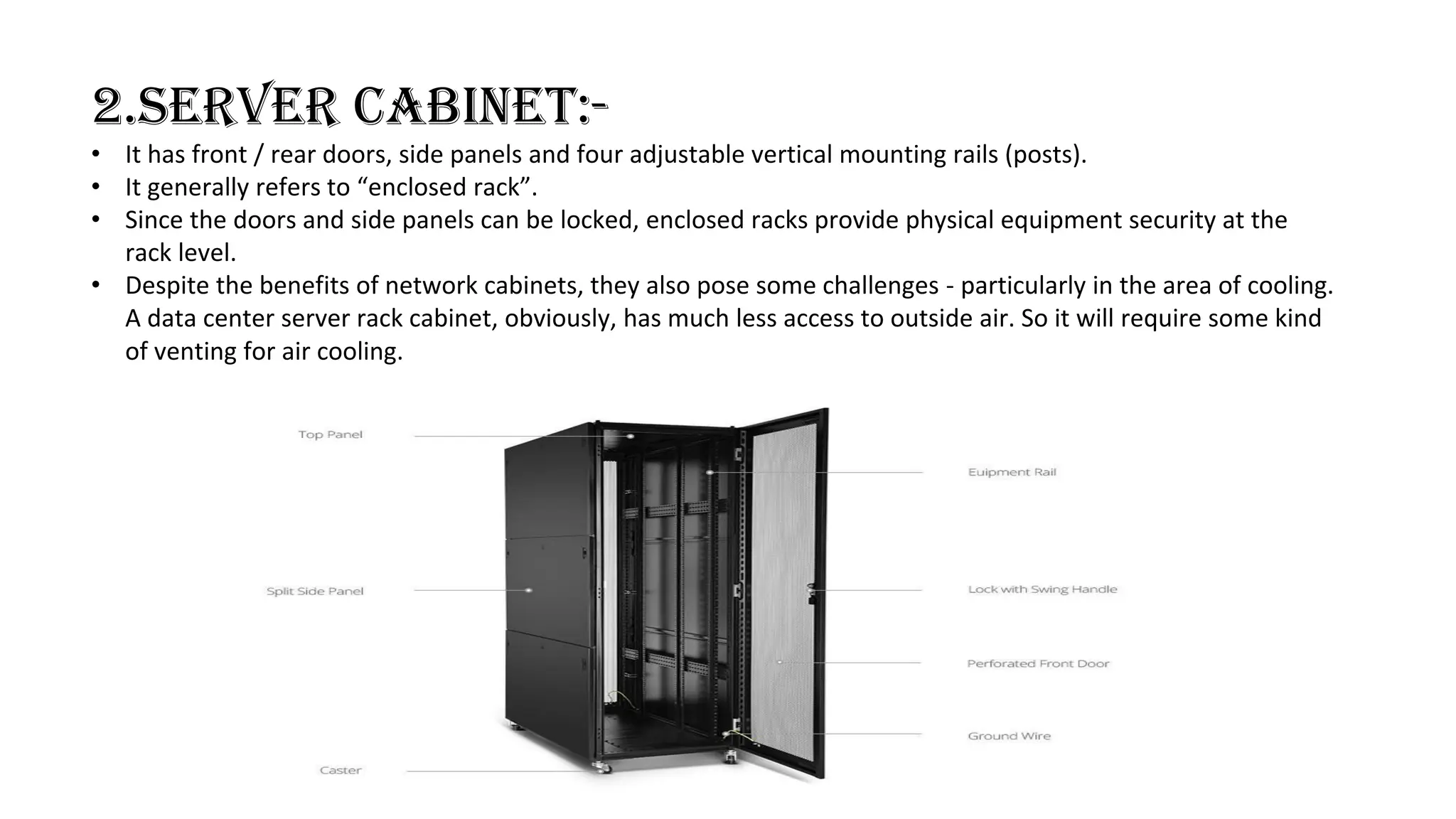 2.SERVER CABINET:-
• It has front / rear doors, side panels and four adjustable vertical mounting rails (posts).
• It generally refers to “enclosed rack”.
• Since the doors and side panels can be locked, enclosed racks provide physical equipment security at the
rack level.
• Despite the benefits of network cabinets, they also pose some challenges - particularly in the area of cooling.
A data center server rack cabinet, obviously, has much less access to outside air. So it will require some kind
of venting for air cooling.
 