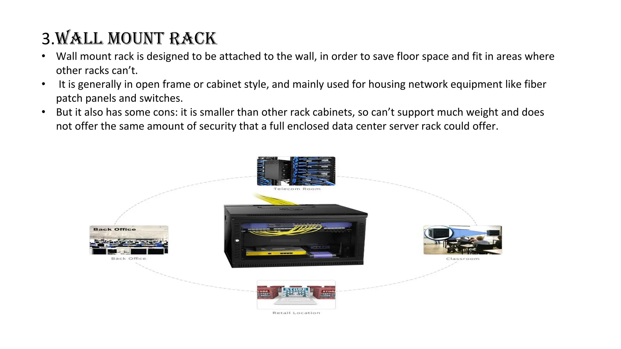 3.Wall mount rack
• Wall mount rack is designed to be attached to the wall, in order to save floor space and fit in areas where
other racks can’t.
• It is generally in open frame or cabinet style, and mainly used for housing network equipment like fiber
patch panels and switches.
• But it also has some cons: it is smaller than other rack cabinets, so can’t support much weight and does
not offer the same amount of security that a full enclosed data center server rack could offer.
 