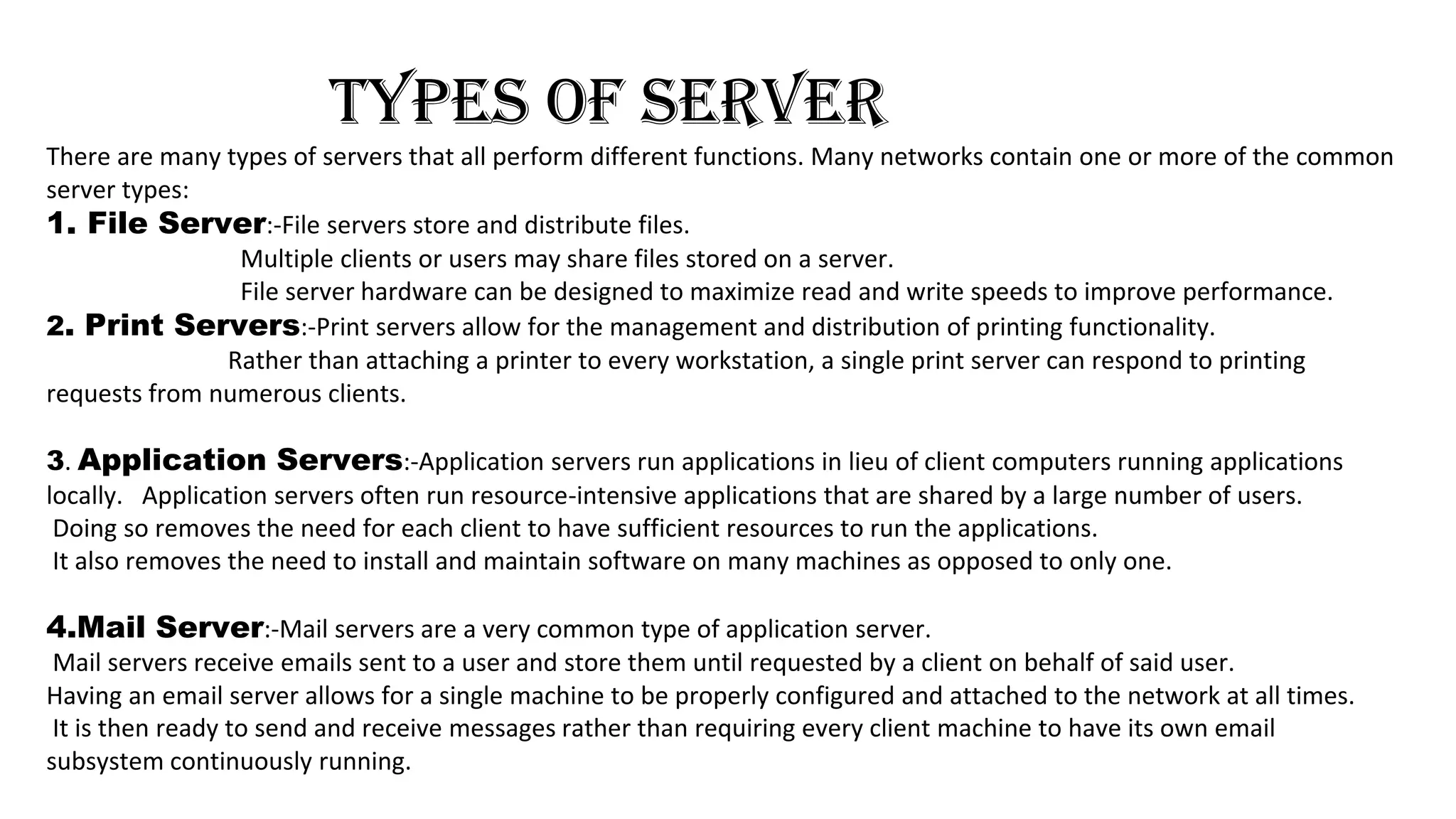 TYPES OF SERVER
There are many types of servers that all perform different functions. Many networks contain one or more of the common
server types:
1. File Server:-File servers store and distribute files.
Multiple clients or users may share files stored on a server.
File server hardware can be designed to maximize read and write speeds to improve performance.
2. Print Servers:-Print servers allow for the management and distribution of printing functionality.
Rather than attaching a printer to every workstation, a single print server can respond to printing
requests from numerous clients.
3. Application Servers:-Application servers run applications in lieu of client computers running applications
locally. Application servers often run resource-intensive applications that are shared by a large number of users.
Doing so removes the need for each client to have sufficient resources to run the applications.
It also removes the need to install and maintain software on many machines as opposed to only one.
4.Mail Server:-Mail servers are a very common type of application server.
Mail servers receive emails sent to a user and store them until requested by a client on behalf of said user.
Having an email server allows for a single machine to be properly configured and attached to the network at all times.
It is then ready to send and receive messages rather than requiring every client machine to have its own email
subsystem continuously running.
 