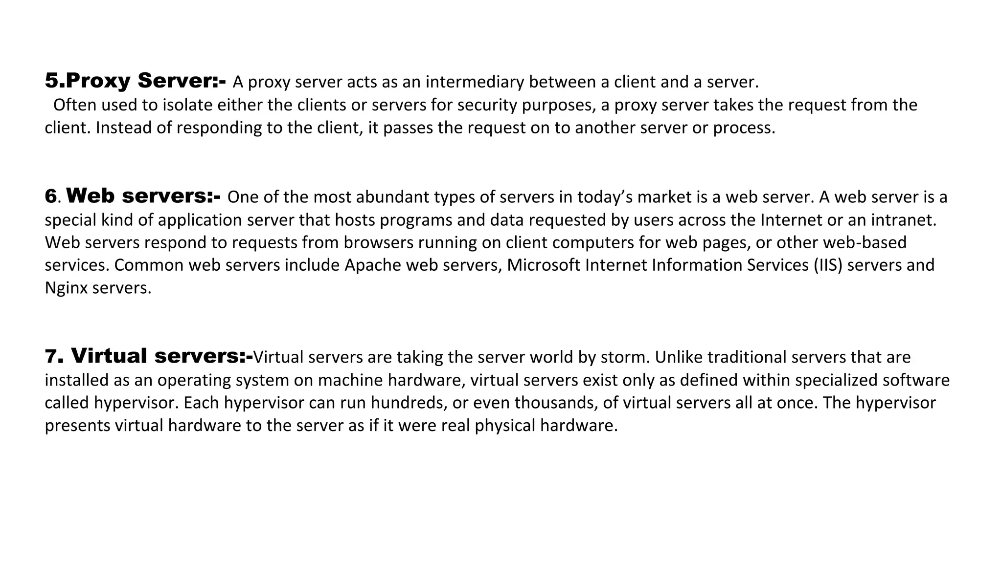5.Proxy Server:- A proxy server acts as an intermediary between a client and a server.
Often used to isolate either the clients or servers for security purposes, a proxy server takes the request from the
client. Instead of responding to the client, it passes the request on to another server or process.
6. Web servers:- One of the most abundant types of servers in today’s market is a web server. A web server is a
special kind of application server that hosts programs and data requested by users across the Internet or an intranet.
Web servers respond to requests from browsers running on client computers for web pages, or other web-based
services. Common web servers include Apache web servers, Microsoft Internet Information Services (IIS) servers and
Nginx servers.
7. Virtual servers:-Virtual servers are taking the server world by storm. Unlike traditional servers that are
installed as an operating system on machine hardware, virtual servers exist only as defined within specialized software
called hypervisor. Each hypervisor can run hundreds, or even thousands, of virtual servers all at once. The hypervisor
presents virtual hardware to the server as if it were real physical hardware.
 