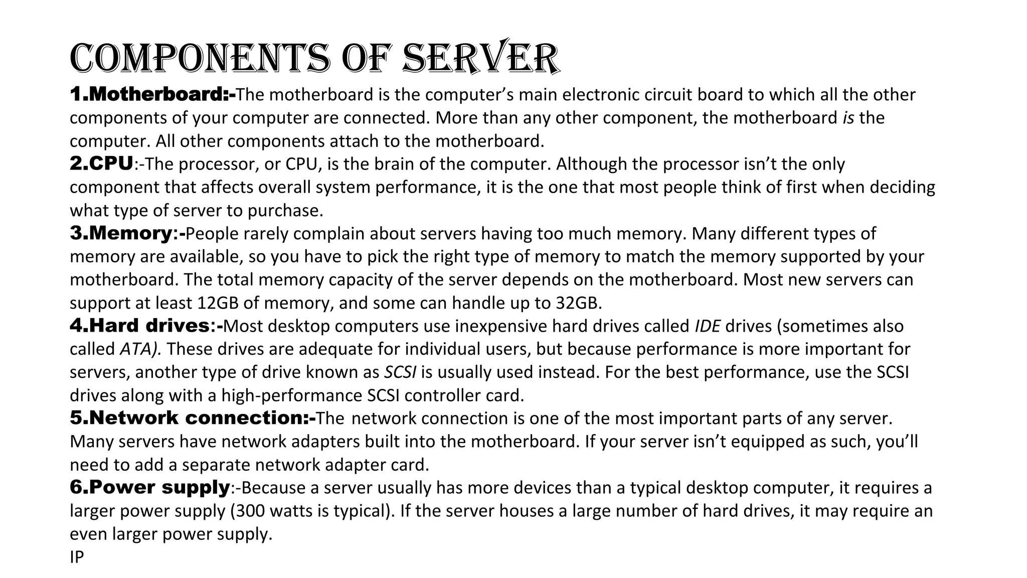COMPONENTS OF SERVER
1.Motherboard:-The motherboard is the computer’s main electronic circuit board to which all the other
components of your computer are connected. More than any other component, the motherboard is the
computer. All other components attach to the motherboard.
2.CPU:-The processor, or CPU, is the brain of the computer. Although the processor isn’t the only
component that affects overall system performance, it is the one that most people think of first when deciding
what type of server to purchase.
3.Memory:-People rarely complain about servers having too much memory. Many different types of
memory are available, so you have to pick the right type of memory to match the memory supported by your
motherboard. The total memory capacity of the server depends on the motherboard. Most new servers can
support at least 12GB of memory, and some can handle up to 32GB.
4.Hard drives:-Most desktop computers use inexpensive hard drives called IDE drives (sometimes also
called ATA). These drives are adequate for individual users, but because performance is more important for
servers, another type of drive known as SCSI is usually used instead. For the best performance, use the SCSI
drives along with a high-performance SCSI controller card.
5.Network connection:-The network connection is one of the most important parts of any server.
Many servers have network adapters built into the motherboard. If your server isn’t equipped as such, you’ll
need to add a separate network adapter card.
6.Power supply:-Because a server usually has more devices than a typical desktop computer, it requires a
larger power supply (300 watts is typical). If the server houses a large number of hard drives, it may require an
even larger power supply.
IP
 