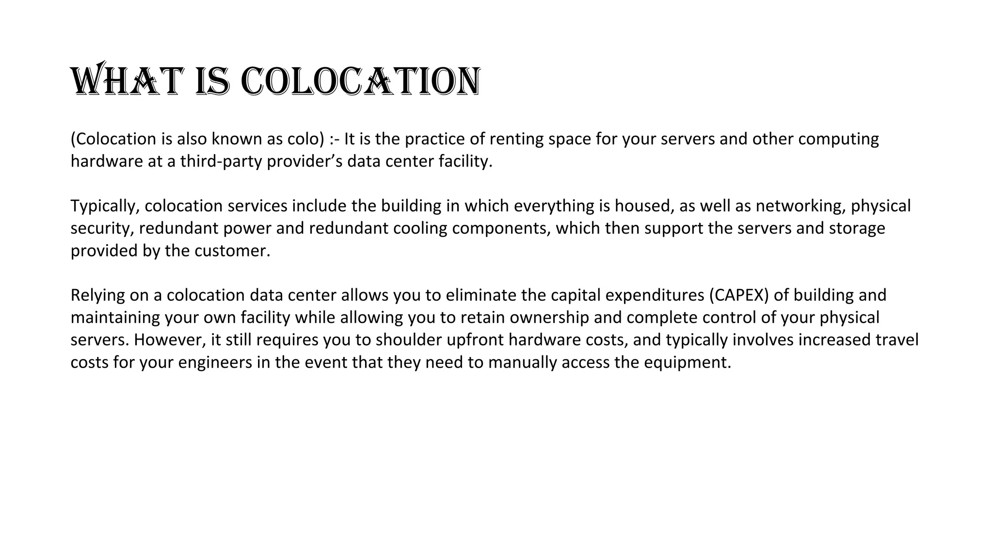 WHAT IS COLOCATION
(Colocation is also known as colo) :- It is the practice of renting space for your servers and other computing
hardware at a third-party provider’s data center facility.
Typically, colocation services include the building in which everything is housed, as well as networking, physical
security, redundant power and redundant cooling components, which then support the servers and storage
provided by the customer.
Relying on a colocation data center allows you to eliminate the capital expenditures (CAPEX) of building and
maintaining your own facility while allowing you to retain ownership and complete control of your physical
servers. However, it still requires you to shoulder upfront hardware costs, and typically involves increased travel
costs for your engineers in the event that they need to manually access the equipment.
 
