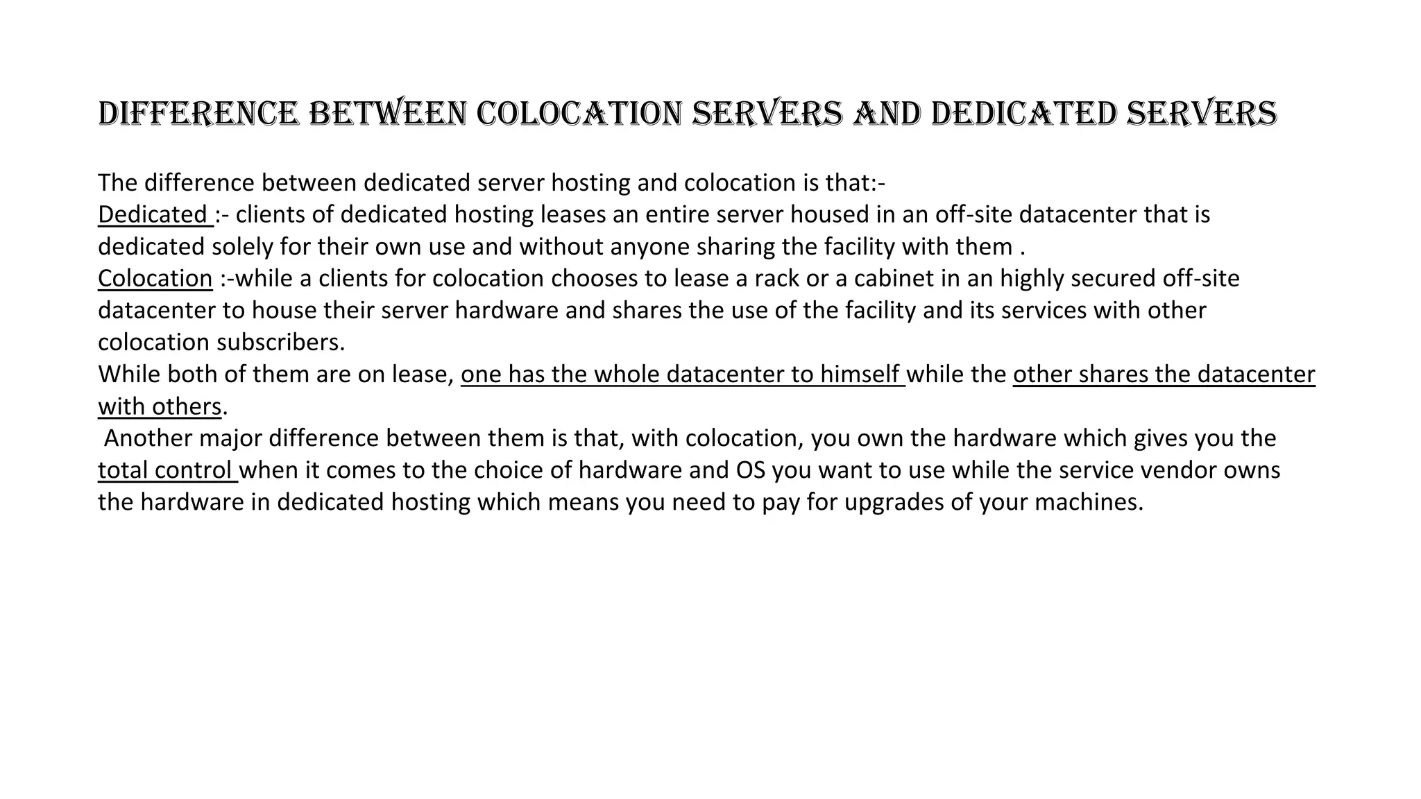 Difference between colocation servers and dedicated servers
The difference between dedicated server hosting and colocation is that:-
Dedicated :- clients of dedicated hosting leases an entire server housed in an off-site datacenter that is
dedicated solely for their own use and without anyone sharing the facility with them .
Colocation :-while a clients for colocation chooses to lease a rack or a cabinet in an highly secured off-site
datacenter to house their server hardware and shares the use of the facility and its services with other
colocation subscribers.
While both of them are on lease, one has the whole datacenter to himself while the other shares the datacenter
with others.
Another major difference between them is that, with colocation, you own the hardware which gives you the
total control when it comes to the choice of hardware and OS you want to use while the service vendor owns
the hardware in dedicated hosting which means you need to pay for upgrades of your machines.
 