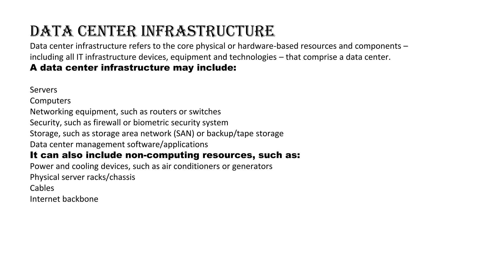 Data center infrastructure
Data center infrastructure refers to the core physical or hardware-based resources and components –
including all IT infrastructure devices, equipment and technologies – that comprise a data center.
A data center infrastructure may include:
Servers
Computers
Networking equipment, such as routers or switches
Security, such as firewall or biometric security system
Storage, such as storage area network (SAN) or backup/tape storage
Data center management software/applications
It can also include non-computing resources, such as:
Power and cooling devices, such as air conditioners or generators
Physical server racks/chassis
Cables
Internet backbone
 