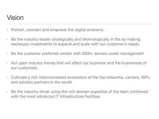 Vision
• 

Protect, connect and empower the digital economy.

• 

Be the industry leader strategically and technologically in the by making
necessary investments to expand and scale with our customer's needs.

• 

Be the customer preferred vendor with 5000+ servers under management

• 

Act upon industry trends that will aﬀect our business and the businesses of
our customers.

• 

Cultivate a rich interconnected ecosystem of the top networks, carriers, ISPs,
and solution partners in the world.

• 

Be the industry driver using the rich domain expertise of the team combined
with the most advanced IT Infrastructure facilities.

 