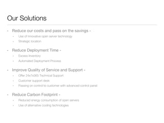 Our Solutions
• 

Reduce our costs and pass on the savings - 
• 
• 

• 

Use of innovative open server technology
Strategic location

Reduce Deployment Time -
• 
• 

• 

Excess Inventory
Automated Deployment Process

Improve Quality of Service and Support -
• 
• 

Customer support desk

• 

• 

Offer 24x7x365 Technical Support
Passing on control to customer with advanced control panel

Reduce Carbon Footprint -
• 

Reduced energy consumption of open servers

• 

Use of alternative cooling technologies

 