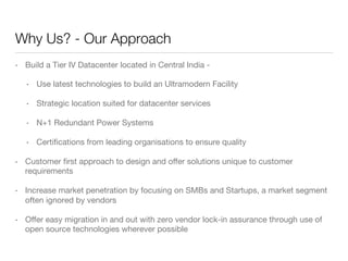 Why Us? - Our Approach
• 

Build a Tier IV Datacenter located in Central India -
• 

Use latest technologies to build an Ultramodern Facility

• 

Strategic location suited for datacenter services

• 

N+1 Redundant Power Systems

• 

Certiﬁcations from leading organisations to ensure quality

• 

Customer ﬁrst approach to design and oﬀer solutions unique to customer
requirements

• 

Increase market penetration by focusing on SMBs and Startups, a market segment
often ignored by vendors

• 

Oﬀer easy migration in and out with zero vendor lock-in assurance through use of
open source technologies wherever possible 

 