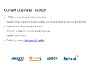 Current Business Traction
• 

10000 sq. foot leased datacenter area

• 

Current enquiry patters suggests that we need at least 30 servers per month

• 

International clientele are attracted 

• 

Partner’s network for extended business

• 

Current customers

• 

Fastest growing data center in india

 