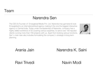 Team
Narendra Sen

The CEO & Founder of Emaxglobal Media Pvt. Ltd. Narendra has garnered & took
Emaxglobal to an international level agency making it the one the biggest interactive
agency in Central India. Today under the leadership of Narendra, company has a
highly skilled workforce of 50 covering various expertise, to serve over 100 reputed
clients running more than 700 projects with us. Apart from looking various functions,
Sen’s main task also includes formulating the company’s strategic & long term
planning.



Arania Jain


Narendra K. Saini


Ravi Trivedi


Navin Modi


 