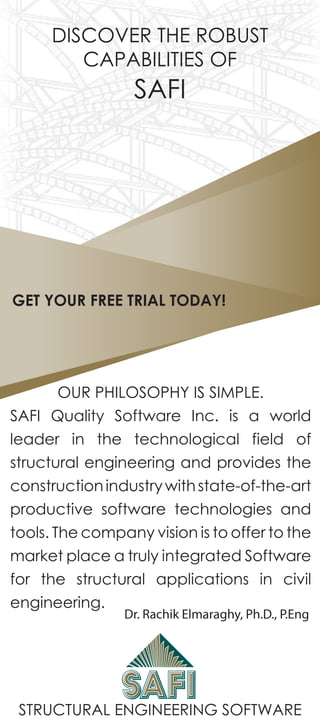 STRUCTURAL ENGINEERING SOFTWARE
DISCOVER THE ROBUST
CAPABILITIES OF
SAFI
OUR PHILOSOPHY IS SIMPLE.
SAFI Quality Software Inc. is a world
leader in the technological field of
structural engineering and provides the
constructionindustrywithstate-of-the-art
productive software technologies and
tools. The company vision is to offer to the
market place a truly integrated Software
for the structural applications in civil
engineering.
Dr. Rachik Elmaraghy, Ph.D., P.Eng
GET YOUR FREE TRIAL TODAY!
 