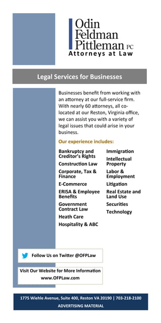 Businesses benefit from working with
an attorney at our full-service firm.
With nearly 60 attorneys, all co-
located at our Reston, Virginia office,
we can assist you with a variety of
legal issues that could arise in your
business.
Our experience includes:
Legal Services for Businesses
Bankruptcy and
Creditor’s Rights
Construction Law
Corporate, Tax &
Finance
E-Commerce
ERISA & Employee
Benefits
Government
Contract Law
Heath Care
Hospitality & ABC
Immigration
Intellectual
Property
Labor &
Employment
Litigation
Real Estate and
Land Use
Securities
Technology
1775 Wiehle Avenue, Suite 400, Reston VA 20190 | 703-218-2100
ADVERTISING MATERIAL
Follow Us on Twitter @OFPLaw
Visit Our Website for More Information
www.OFPLaw.com
Attorneys at Law
 