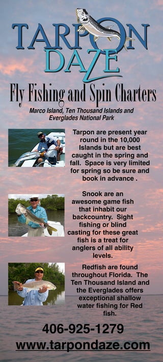 Fly Fishing and Spin Charters
   Marco Island, Ten Thousand Islands and
          Everglades National Park

                  Tarpon are present year
                      round in the 10,000
                     Islands but are best
                  caught in the spring and
                 fall. Space is very limited
                 for spring so be sure and
                       book in advance .

                     Snook are an
                 awesome game ﬁsh
                   that inhabit our
                 backcountry. Sight
                   ﬁshing or blind
                casting for these great
                   ﬁsh is a treat for
                 anglers of all ability
                        levels.
                     Redﬁsh are found
                 throughout Florida. The
                 Ten Thousand Island and
                   the Everglades offers
                    exceptional shallow
                   water ﬁshing for Red
                           ﬁsh.

    406-925-1279
 www.tarpondaze.com
 