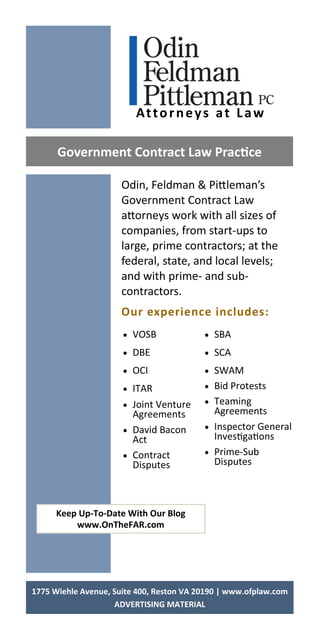 Odin, Feldman & Pi leman’s
Government Contract Law
a orneys work with all sizes of
companies, from start‐ups to
large, prime contractors; at the
federal, state, and local levels;
and with prime‐ and sub‐
contractors.
Our experience includes: 
Government Contract Law Prac ce 
Keep Up‐To‐Date With Our Blog 
www.OnTheFAR.com 
 VOSB
 DBE
 OCI
 ITAR
 Joint Venture
Agreements
 David Bacon
Act
 Contract
Disputes
 SBA
 SCA
 SWAM
 Bid Protests
 Teaming
Agreements
 Inspector General
Inves ga ons
 Prime‐Sub
Disputes
1775 Wiehle Avenue, Suite 400, Reston VA 20190 | www.ofplaw.com 
ADVERTISING MATERIAL 
Attorneys at Law 
 