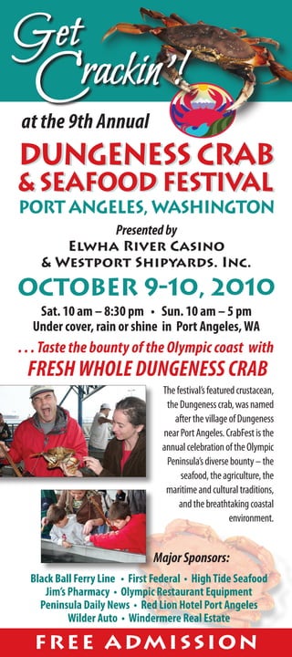 Get
  Crackin'!
at the 9th Annual
dungeness Crab
& Seafood Festival
port angeles, washington
            Presented by
       Elwha River Casino
    & Westport Shipyards. Inc.
October 9-10, 2010
   Sat. 10 am – 8:30 pm • Sun. 10 am – 5 pm
  Under cover, rain or shine in Port Angeles, WA
. . . Taste the bounty of the Olympic coast with
 FRESH WHOLE DUNGENESS CRAB
                                 The festival’s featured crustacean,
                                  the Dungeness crab, was named
                                    after the village of Dungeness
                                 near Port Angeles. CrabFest is the
                                 annual celebration of the Olympic
                                  Peninsula’s diverse bounty – the
                                      seafood, the agriculture, the
                                  maritime and cultural traditions,
                                      and the breathtaking coastal
                                                       environment.


                               Major Sponsors:
  Black Ball Ferry Line • First Federal • High Tide Seafood
     Jim’s Pharmacy • Olympic Restaurant Equipment
    Peninsula Daily News • Red Lion Hotel Port Angeles
           Wilder Auto • Windermere Real Estate

  F R E E A DM I S S I O N
 