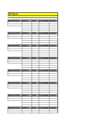 LADE- DETAILS

      RACK-PP-PORT   SWITCH   PORT   VLAN-NAME VLAN-ID




      RACK-PP-PORT   SWITCH   PORT   VLAN-NAME VLAN-ID




      RACK-PP-PORT   SWITCH   PORT   VLAN-NAME VLAN-ID




      RACK-PP-PORT   SWITCH   PORT   VLAN-NAME VLAN-ID




      RACK-PP-PORT   SWITCH   PORT   VLAN-NAME VLAN-ID




      RACK-PP-PORT   SWITCH   PORT   VLAN-NAME VLAN-ID




      RACK-PP-PORT   SWITCH   PORT   VLAN-NAME VLAN-ID




      RACK-PP-PORT   SWITCH   PORT   VLAN-NAME VLAN-ID
 