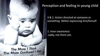 Perception and feeling in young child
3 & 2. Action directed at someone or
something WHILE expressing him/herself
1. Inner awareness
-sadly, not there yet.
 