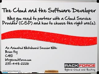 The Cloud and the Software Developer
  Why you need to partner with a Cloud Service
Provider (CSP) and how to choose the right one(s).




    An Animated Whiteboard Session With:
    Brian Fry
    CMO
    bfry@rackforce.com
    250-448-2226

                                           Hybrid Cloud and Hosting
© 2011 RackForce Networks Inc.
 