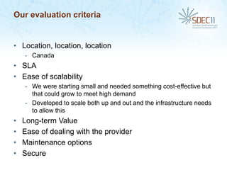 Our evaluation criteria


• Location, location, location
    - Canada
• SLA
• Ease of scalability
    - We were starting small and needed something cost-effective but
      that could grow to meet high demand
    - Developed to scale both up and out and the infrastructure needs
      to allow this
•   Long-term Value
•   Ease of dealing with the provider
•   Maintenance options
•   Secure
 
