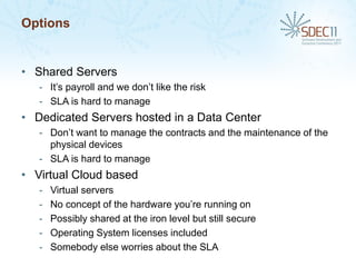 Options


• Shared Servers
   - It’s payroll and we don’t like the risk
   - SLA is hard to manage
• Dedicated Servers hosted in a Data Center
   - Don’t want to manage the contracts and the maintenance of the
     physical devices
   - SLA is hard to manage
• Virtual Cloud based
   -   Virtual servers
   -   No concept of the hardware you’re running on
   -   Possibly shared at the iron level but still secure
   -   Operating System licenses included
   -   Somebody else worries about the SLA
 