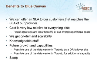Benefits to Blue Canvas


• We can offer an SLA to our customers that matches the
  SLA of our provider
• Cost is very low relative to everything else
   - RackForce fees are less than 2% of our overall operations costs
• We get on-demand scalability
• Knowledgeable staff
• Future growth and capabilities
   - Possible use of the data center in Toronto as a DR failover site
   - Possible use of the data center in Toronto for additional capacity
• Sleep
 