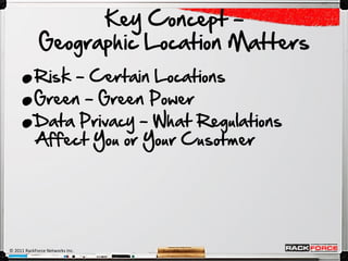 Key Concept –

     .
             Geographic Location Matters

     .
     .
           Risk – Certain Locations
           Green – Green Power
           Data Privacy – What Regulations
           Affect You or Your Cusotmer




© 2011 RackForce Networks Inc.
 