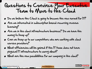 Questions to Convince Your Executive

  .
       Team to Move to the Cloud

  .     Do we believe the Cloud is going to become the new normal for IT?



  .
        Are we interested in subscription based recurring revenue
        licensing?



  .
        Are we in the cloud infrastructure business? Do we have the
        money to keep up?



  .
        Can we keep up to our competitors who are working with cloud
        service providers?



  .
        What efficiencies will be gained if the IT team does not have
        physical IT infrastructure to worry about?
        What are the new possibilities for our company in the cloud?


© 2011 RackForce Networks Inc.
 