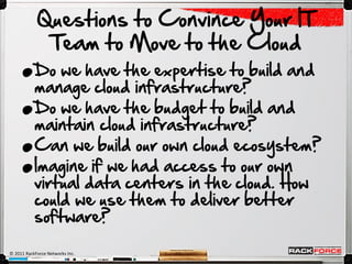 .
            Questions to Convince Your IT
             Team to Move to the Cloud


     .
           Do we have the expertise to build and



     .
           manage cloud infrastructure?




     .
           Do we have the budget to build and
           maintain cloud infrastructure?
           Can we build our own cloud ecosystem?
           Imagine if we had access to our own
           virtual data centers in the cloud. How
           could we use them to deliver better
           software?

© 2011 RackForce Networks Inc.
 