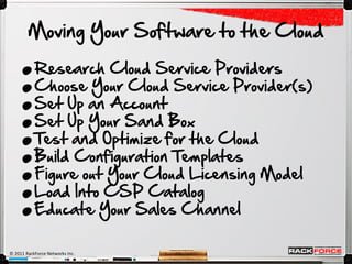 .
        Moving Your Software to the Cloud


     .
     .
     .
           Research Cloud Service Providers



     .
           Choose Your Cloud Service Provider(s)



     .
           Set Up an Account



     .
           Set Up Your Sand Box



     .
           Test and Optimize for the Cloud



     .
           Build Configuration Templates
           Figure out Your Cloud Licensing Model
           Load Into CSP Catalog
           Educate Your Sales Channel

© 2011 RackForce Networks Inc.
 