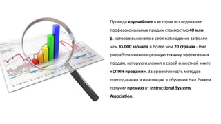Проведя крупнейшее в истории исследование
профессиональных продаж стоимостью 40 млн.
$, которое включало в себя наблюдение за более
чем 35 000 звонков в более чем 20 странах - Нил
разработал инновационную технику эффективных

продаж, которую изложил в своей известной книге
«СПИН-продажи». За эффективность методов
преподавания и инновации в обучении Нил Рэкхем
получил премию от Instructional Systems
Association.

 