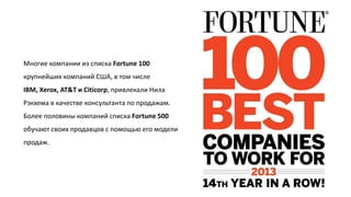 Многие компании из списка Fortune 100
крупнейших компаний США, в том числе
IBM, Xerox, AT&T и Citicorp, привлекали Нила
Рэкхема в качестве консультанта по продажам.

Более половины компаний списка Fortune 500
обучают своих продавцов с помощью его модели
продаж.

 