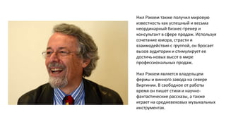 Нил Рэкхем также получил мировую
известность как успешный и весьма
неординарный бизнес-тренер и
консультант в сфере продаж. Используя
сочетание юмора, страсти и
взаимодействия с группой, он бросает
вызов аудитории и стимулирует ее
достичь новых высот в мире
профессиональных продаж.
Нил Рэкхем является владельцем
фермы и винного завода на севере
Виргинии. В свободное от работы
время он пишет стихи и научнофантастические рассказы, а также
играет на средневековых музыкальных
инструментах.

 