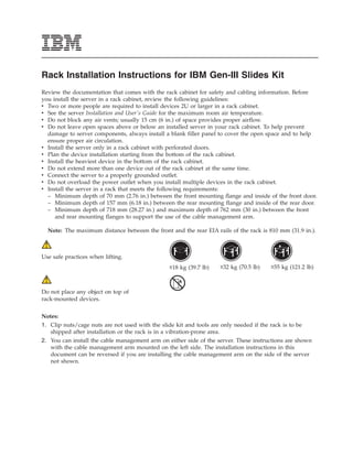 Rack Installation Instructions for IBM Gen-III Slides Kit
Review the documentation that comes with the rack cabinet for safety and cabling information. Before
you install the server in a rack cabinet, review the following guidelines:
v Two or more people are required to install devices 2U or larger in a rack cabinet.
v See the server Installation and User's Guide for the maximum room air temperature.
v Do not block any air vents; usually 15 cm (6 in.) of space provides proper airflow.
v Do not leave open spaces above or below an installed server in your rack cabinet. To help prevent
  damage to server components, always install a blank filler panel to cover the open space and to help
  ensure proper air circulation.
v Install the server only in a rack cabinet with perforated doors.
v Plan the device installation starting from the bottom of the rack cabinet.
v Install the heaviest device in the bottom of the rack cabinet.
v Do not extend more than one device out of the rack cabinet at the same time.
v Connect the server to a properly grounded outlet.
v Do not overload the power outlet when you install multiple devices in the rack cabinet.
v Install the server in a rack that meets the following requirements:
  – Minimum depth of 70 mm (2.76 in.) between the front mounting flange and inside of the front door.
  – Minimum depth of 157 mm (6.18 in.) between the rear mounting flange and inside of the rear door.
  – Minimum depth of 718 mm (28.27 in.) and maximum depth of 762 mm (30 in.) between the front
     and rear mounting flanges to support the use of the cable management arm.

  Note: The maximum distance between the front and the rear EIA rails of the rack is 810 mm (31.9 in.).



Use safe practices when lifting.
                                                ≥18 kg (39.7 lb)   ≥32 kg (70.5 lb)   ≥55 kg (121.2 lb)



Do not place any object on top of
rack-mounted devices.


Notes:
1. Clip nuts/cage nuts are not used with the slide kit and tools are only needed if the rack is to be
   shipped after installation or the rack is in a vibration-prone area.
2. You can install the cable management arm on either side of the server. These instructions are shown
   with the cable management arm mounted on the left side. The installation instructions in this
   document can be reversed if you are installing the cable management arm on the side of the server
   not shown.
 