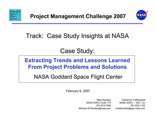 Project Management Challenge 2007


Track: Case Study Insights at NASA

            Case Study:
Extracting Trends and Lessons Learned
 From Project Problems and Solutions
   NASA Goddard Space Flight Center

              February 6, 2007

                                     Mike Rackley          Catherine Traffanstedt
                            NASA GSFC Code 170          NASA GSFC – SGT, Inc
                                     301-614-7058                  301-925-1125
                      Michael.W.Rackley@nasa.gov    ctraffanstedt@sgt-mets.com
 