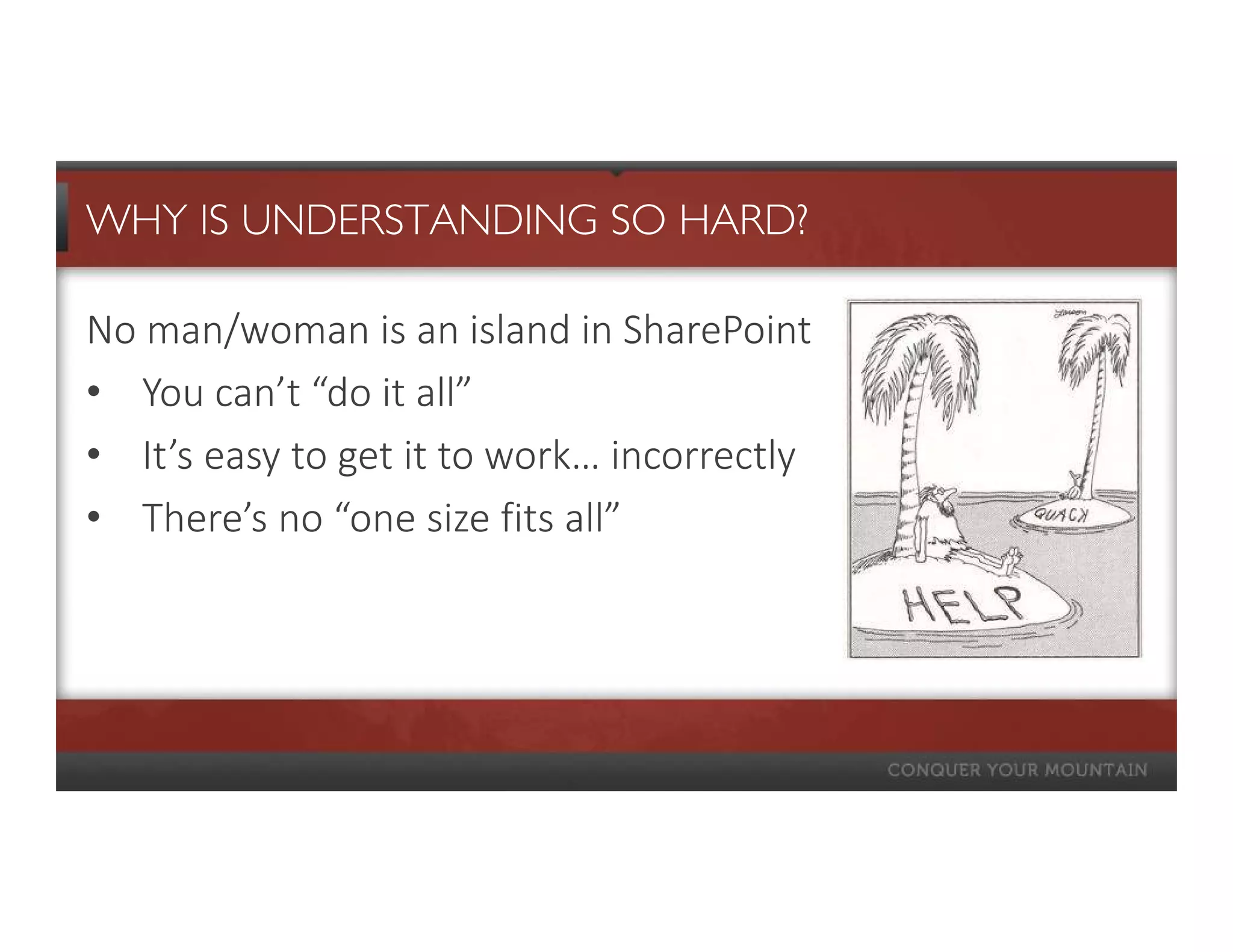 WHY IS UNDERSTANDING SO HARD?

No man/woman is an island in SharePoint
• You can’t “do it all”
• It’s easy to get it to work… incorrectly
• There’s no “one size fits all”
 