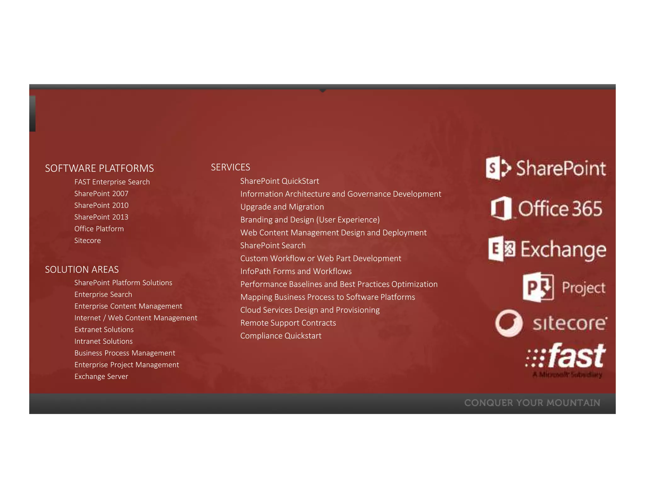 SOFTWARE PLATFORMS                       SERVICES
     FAST Enterprise Search                   SharePoint QuickStart
     SharePoint 2007                          Information Architecture and Governance Development
     SharePoint 2010                          Upgrade and Migration
     SharePoint 2013                          Branding and Design (User Experience)
     Office Platform
                                              Web Content Management Design and Deployment
     Sitecore
                                              SharePoint Search
                                              Custom Workflow or Web Part Development
SOLUTION AREAS                                InfoPath Forms and Workflows
     SharePoint Platform Solutions            Performance Baselines and Best Practices Optimization
     Enterprise Search                        Mapping Business Process to Software Platforms
     Enterprise Content Management
                                              Cloud Services Design and Provisioning
     Internet / Web Content Management
                                              Remote Support Contracts
     Extranet Solutions
                                              Compliance Quickstart
     Intranet Solutions
     Business Process Management
     Enterprise Project Management
     Exchange Server
 