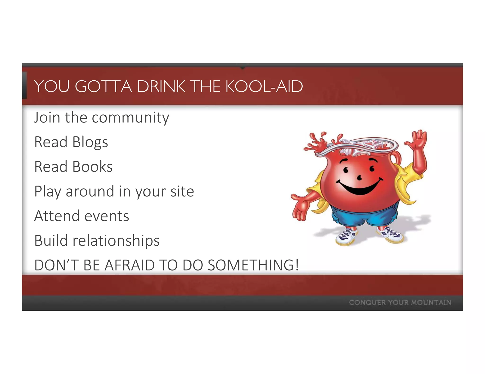 YOU GOTTA DRINK THE KOOL-AID
Join the community
Read Blogs
Read Books
Play around in your site
Attend events
Build relationships
DON’T BE AFRAID TO DO SOMETHING!
 